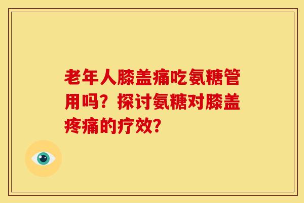 老年人膝盖痛吃氨糖管用吗？探讨氨糖对膝盖的疗效？