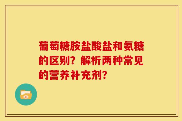葡萄糖胺盐酸盐和氨糖的区别？解析两种常见的营养补充剂？