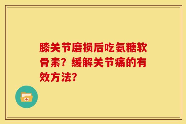 膝关节磨损后吃氨糖软骨素？缓解关节痛的有效方法？