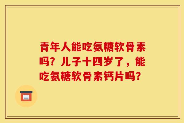 青年人能吃氨糖软骨素吗？儿子十四岁了，能吃氨糖软骨素钙片吗？
