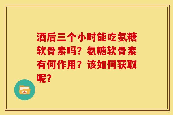 酒后三个小时能吃氨糖软骨素吗?氨糖软骨素有何作用?该如何获取呢? 酒后三个小时能吃氨糖软骨素吗?氨糖软骨素有何作用?该如何获取呢?