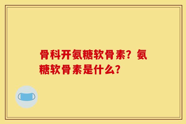 骨科开氨糖软骨素？氨糖软骨素是什么？