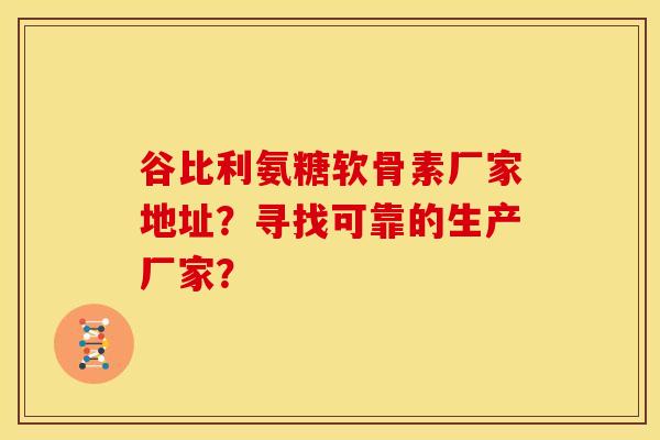 谷比利氨糖软骨素厂家地址？寻找可靠的生产厂家？