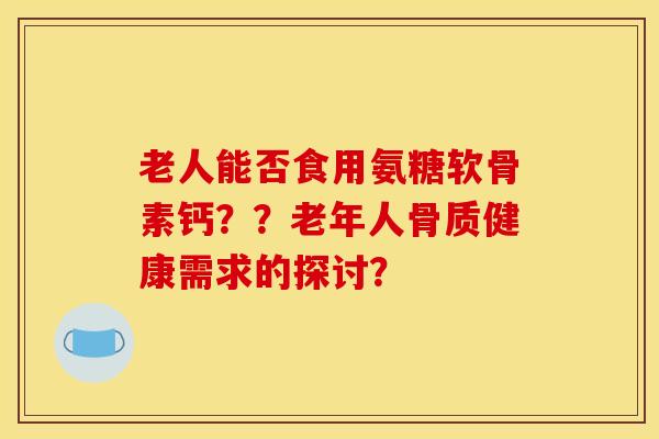 老人能否食用氨糖软骨素钙??老年人骨质健康需求的探讨? 老人能否食用氨糖软骨素钙??老年人骨质健康需求的探讨?