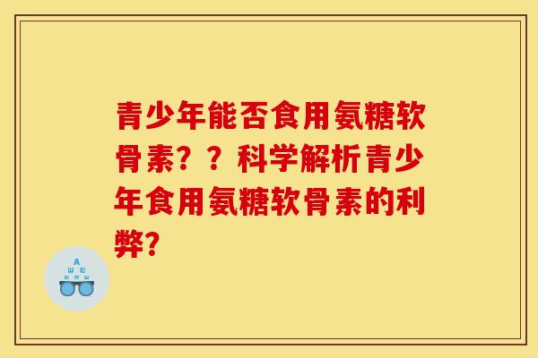 青少年能否食用氨糖软骨素？？科学解析青少年食用氨糖软骨素的利弊？