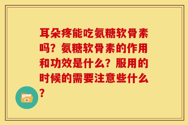 耳朵疼能吃氨糖软骨素吗？氨糖软骨素的作用和功效是什么？服用的时候的需要注意些什么？