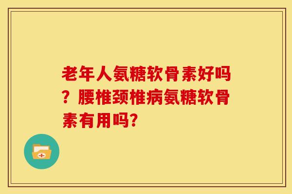 老年人氨糖软骨素好吗?腰椎颈椎氨糖软骨素有用吗? 老年人氨糖软骨素好吗?腰椎颈椎氨糖软骨素有用吗?