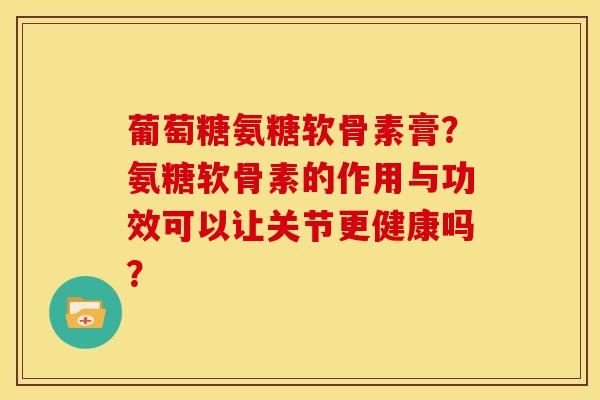 葡萄糖氨糖软骨素膏？氨糖软骨素的作用与功效可以让关节更健康吗？