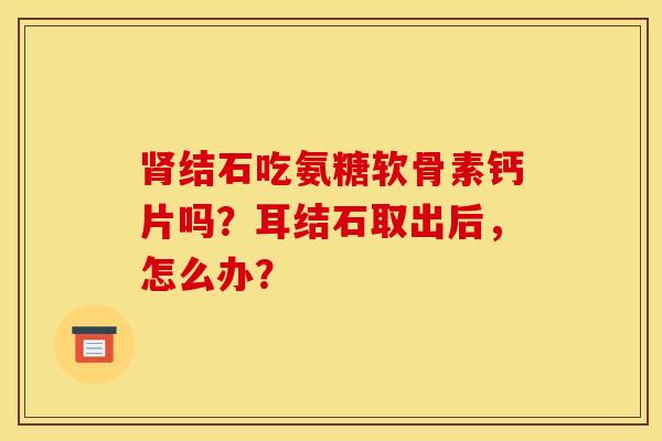 结石吃氨糖软骨素钙片吗?耳结石取出后,怎么办? 结石吃氨糖软骨素钙片吗?耳结石取出后,怎么办?