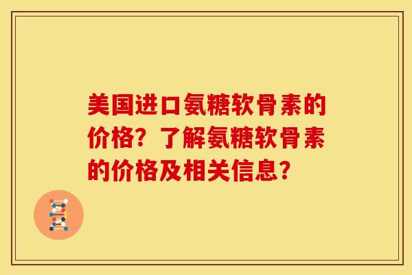 美国进口氨糖软骨素的价格？了解氨糖软骨素的价格及相关信息？
