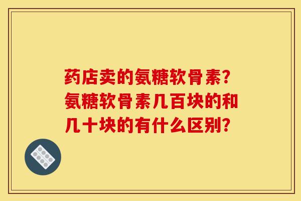 药店卖的氨糖软骨素?氨糖软骨素几百块的和几十块的有什么区别? 药店卖的氨糖软骨素?氨糖软骨素几百块的和几十块的有什么区别?