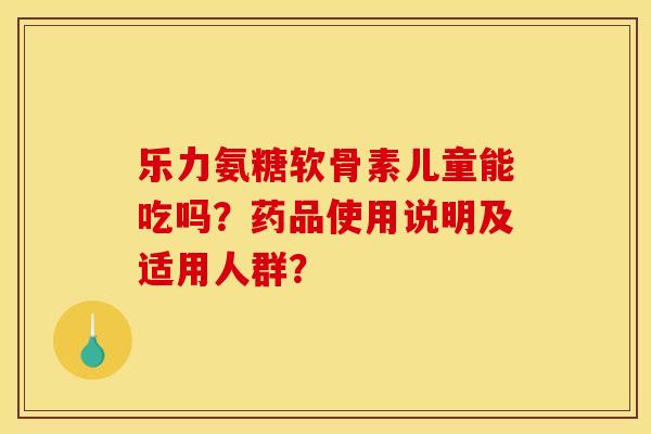 乐力氨糖软骨素儿童能吃吗？药品使用说明及适用人群？