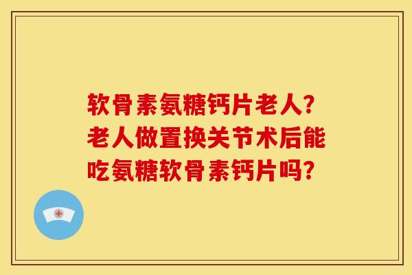 软骨素氨糖钙片老人?老人做置换关节术后能吃氨糖软骨素钙片吗? 软骨素氨糖钙片老人?老人做置换关节术后能吃氨糖软骨素钙片吗?