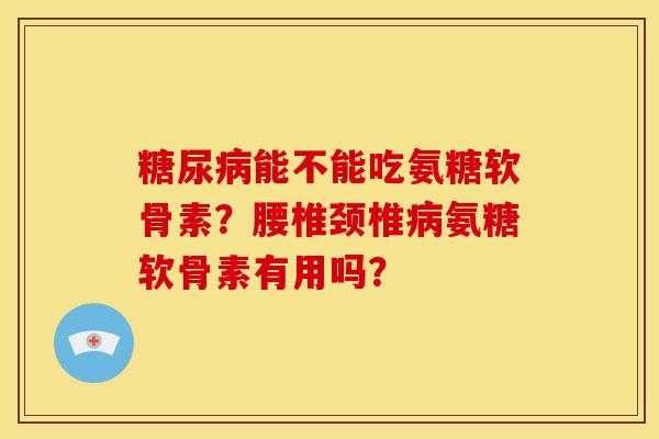 能不能吃氨糖软骨素？腰椎颈椎氨糖软骨素有用吗？