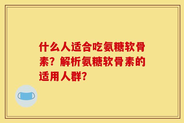 什么人适合吃氨糖软骨素?解析氨糖软骨素的适用人群? 什么人适合吃氨糖软骨素?解析氨糖软骨素的适用人群?