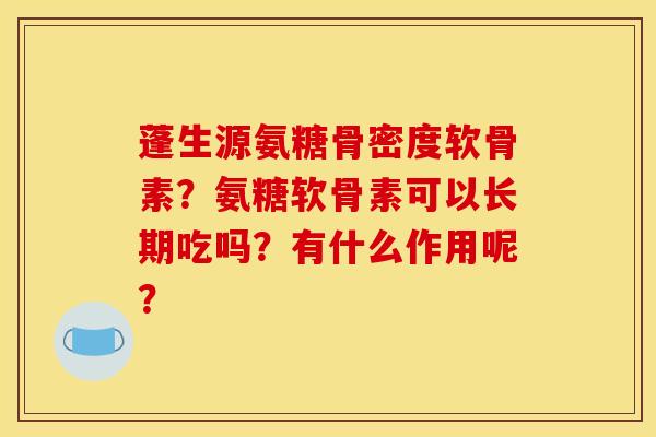 蓬生源氨糖骨密度软骨素?氨糖软骨素可以长期吃吗?有什么作用呢? 蓬生源氨糖骨密度软骨素?氨糖软骨素可以长期吃吗?有什么作用呢?