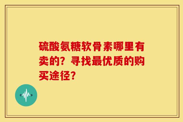 硫酸氨糖软骨素哪里有卖的?寻找优质的购买途径? 硫酸氨糖软骨素哪里有卖的?寻找优质的购买途径?