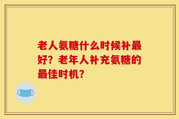 老人氨糖什么时候补好?老年人补充氨糖的佳时机? 老人氨糖什么时候补好?老年人补充氨糖的佳时机?