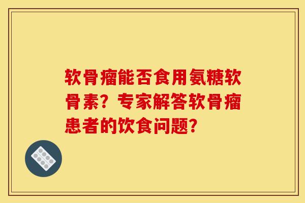 软骨瘤能否食用氨糖软骨素？专家解答软骨瘤患者的饮食问题？
