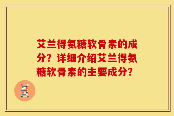 艾兰得氨糖软骨素的成分?详细介绍艾兰得氨糖软骨素的主要成分? 艾兰得氨糖软骨素的成分?详细介绍艾兰得氨糖软骨素的主要成分?