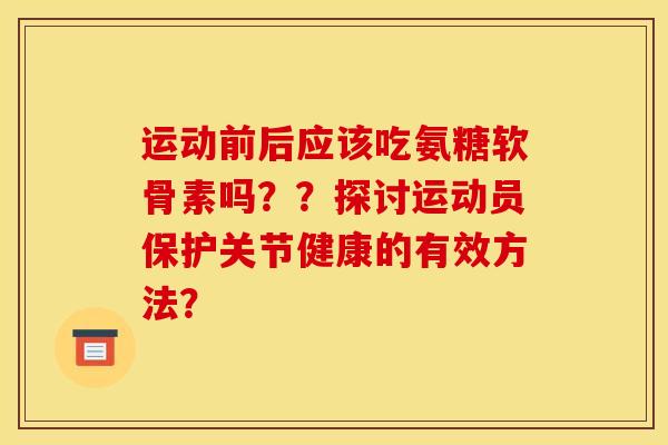 运动前后应该吃氨糖软骨素吗??探讨运动员保护关节健康的有效方法? 运动前后应该吃氨糖软骨素吗??探讨运动员保护关节健康的有效方法?