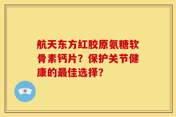 航天东方红胶原氨糖软骨素钙片?保护关节健康的佳选择? 航天东方红胶原氨糖软骨素钙片?保护关节健康的佳选择?