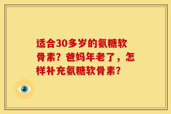 适合30多岁的氨糖软骨素?爸妈年老了,怎样补充氨糖软骨素? 适合30多岁的氨糖软骨素?爸妈年老了,怎样补充氨糖软骨素?