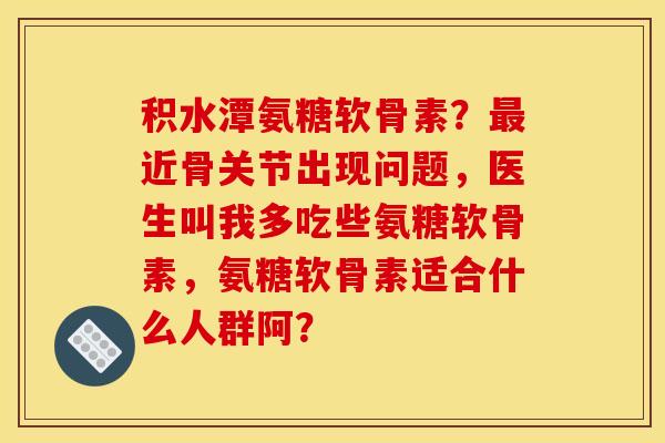积水潭氨糖软骨素？近骨关节出现问题，医生叫我多吃些氨糖软骨素，氨糖软骨素适合什么人群阿？
