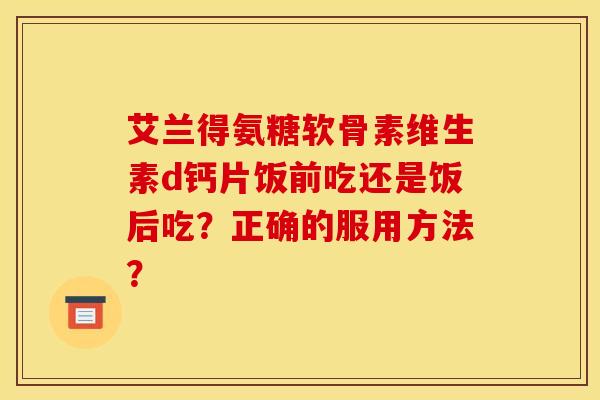 艾兰得氨糖软骨素维生素d钙片饭前吃还是饭后吃?正确的服用方法? 艾兰得氨糖软骨素维生素d钙片饭前吃还是饭后吃?正确的服用方法?