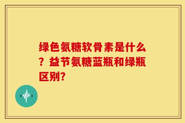 绿色氨糖软骨素是什么？益节氨糖蓝瓶和绿瓶区别？