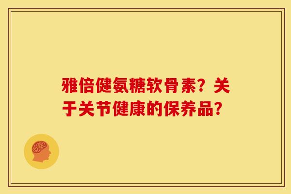 雅倍健氨糖软骨素?关于关节健康的保养品? 雅倍健氨糖软骨素?关于关节健康的保养品?