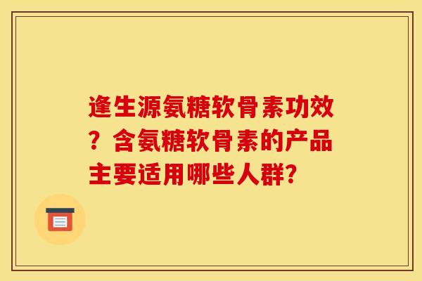 逢生源氨糖软骨素功效?含氨糖软骨素的产品主要适用哪些人群? 逢生源氨糖软骨素功效?含氨糖软骨素的产品主要适用哪些人群?
