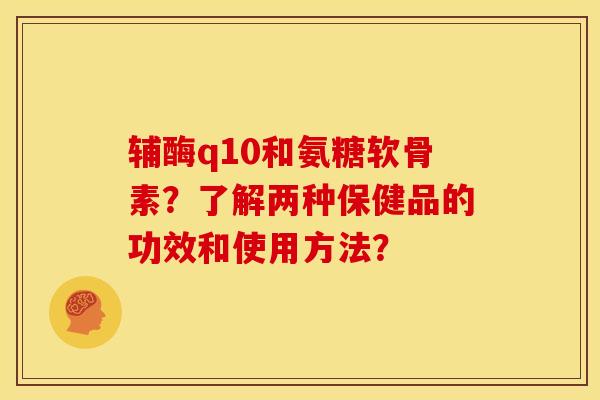 辅酶q10和氨糖软骨素？了解两种保健品的功效和使用方法？