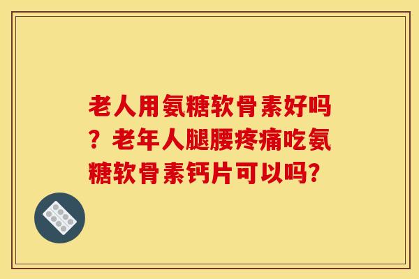 老人用氨糖软骨素好吗？老年人腿腰吃氨糖软骨素钙片可以吗？