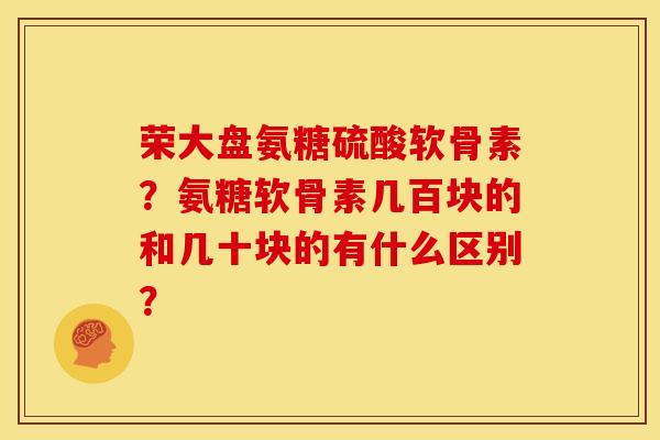 荣大盘氨糖硫酸软骨素？氨糖软骨素几百块的和几十块的有什么区别？