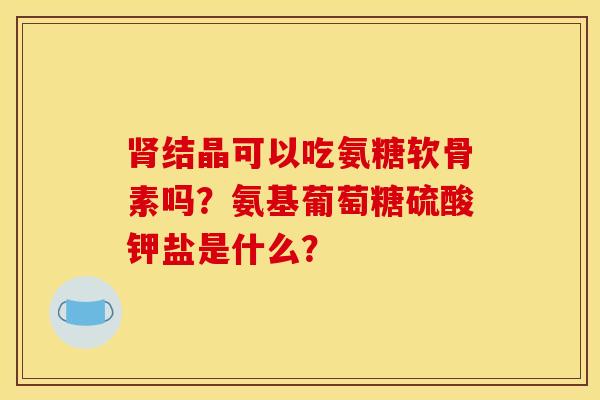 结晶可以吃氨糖软骨素吗?氨基葡萄糖硫酸钾盐是什么? 结晶可以吃氨糖软骨素吗?氨基葡萄糖硫酸钾盐是什么?