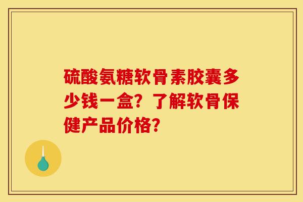硫酸氨糖软骨素胶囊多少钱一盒?了解软骨保健产品价格? 硫酸氨糖软骨素胶囊多少钱一盒?了解软骨保健产品价格?