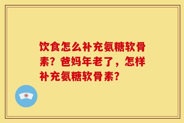 饮食怎么补充氨糖软骨素？爸妈年老了，怎样补充氨糖软骨素？