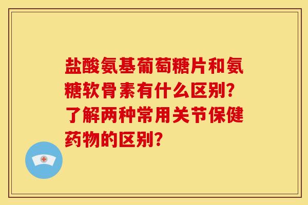 盐酸氨基葡萄糖片和氨糖软骨素有什么区别?了解两种常用关节保健的区别? 盐酸氨基葡萄糖片和氨糖软骨素有什么区别?了解两种常用关节保健的区别?