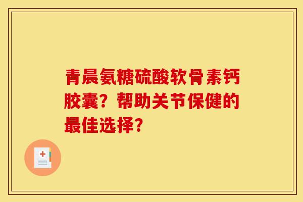 青晨氨糖硫酸软骨素钙胶囊？帮助关节保健的佳选择？