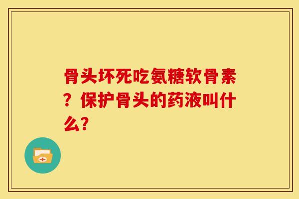 骨头坏死吃氨糖软骨素?保护骨头的药液叫什么? 骨头坏死吃氨糖软骨素?保护骨头的药液叫什么?