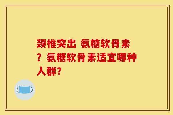 颈椎突出 氨糖软骨素?氨糖软骨素适宜哪种人群? 颈椎突出 氨糖软骨素?氨糖软骨素适宜哪种人群?