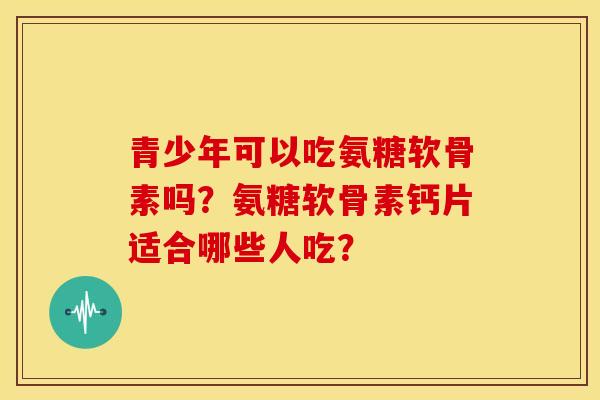 青少年可以吃氨糖软骨素吗？氨糖软骨素钙片适合哪些人吃？