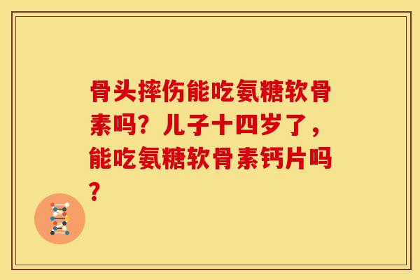 骨头摔伤能吃氨糖软骨素吗?儿子十四岁了,能吃氨糖软骨素钙片吗? 骨头摔伤能吃氨糖软骨素吗?儿子十四岁了,能吃氨糖软骨素钙片吗?