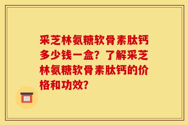 采芝林氨糖软骨素肽钙多少钱一盒？了解采芝林氨糖软骨素肽钙的价格和功效？