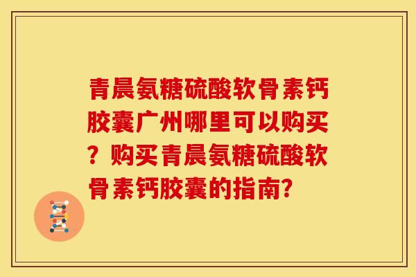 青晨氨糖硫酸软骨素钙胶囊广州哪里可以购买?购买青晨氨糖硫酸软骨素钙胶囊的指南? 青晨氨糖硫酸软骨素钙胶囊广州哪里可以购买?购买青晨氨糖硫酸软骨素钙胶囊的指南?