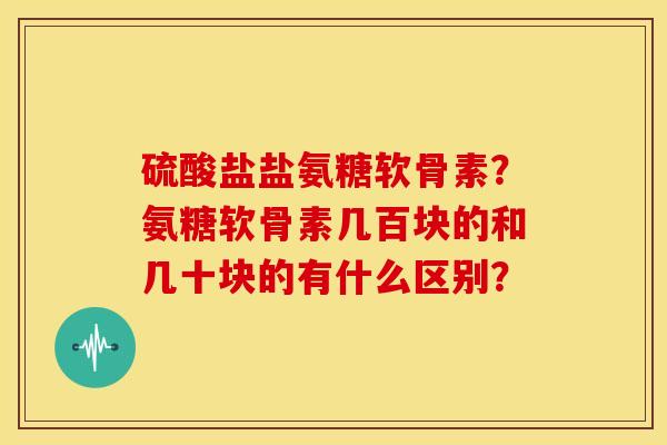 硫酸盐盐氨糖软骨素？氨糖软骨素几百块的和几十块的有什么区别？