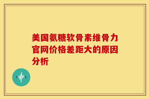 美国氨糖软骨素维骨力官网价格差距大的原因分析 美国氨糖软骨素维骨力官网价格差距大的原因分析