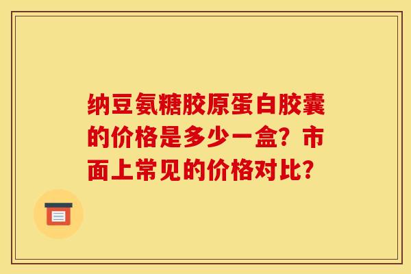 纳豆氨糖胶原蛋白胶囊的价格是多少一盒?市面上常见的价格对比? 纳豆氨糖胶原蛋白胶囊的价格是多少一盒?市面上常见的价格对比?