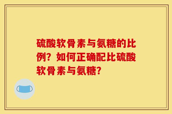 硫酸软骨素与氨糖的比例？如何正确配比硫酸软骨素与氨糖？
